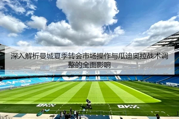 深入解析曼城夏季转会市场操作与瓜迪奥拉战术调整的全面影响